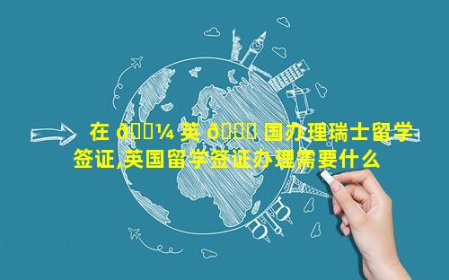 在 🌼 英 🐒 国办理瑞士留学签证,英国留学签证办理需要什么材料